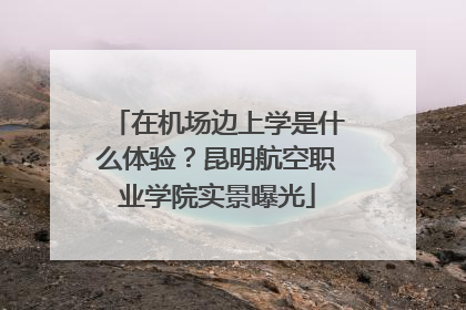 在机场边上学是什么体验？昆明航空职业学院实景曝光