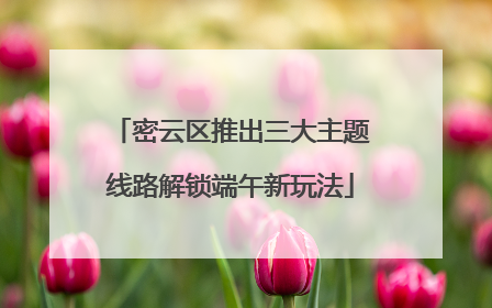 密云区推出三大主题线路解锁端午新玩法