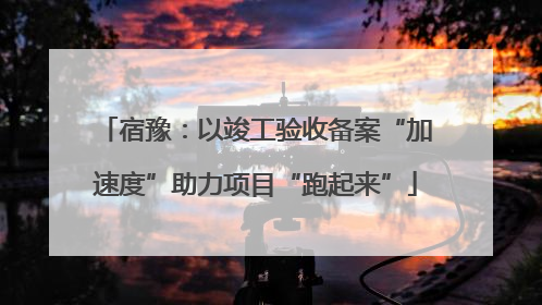 宿豫：以竣工验收备案“加速度”助力项目“跑起来”