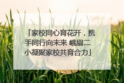 家校同心育花开，携手同行向未来 峨眉二小凝聚家校共育合力