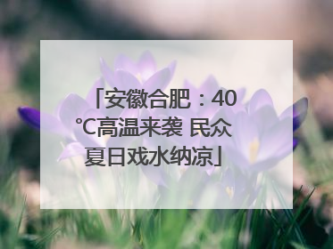 安徽合肥：40℃高温来袭 民众夏日戏水纳凉