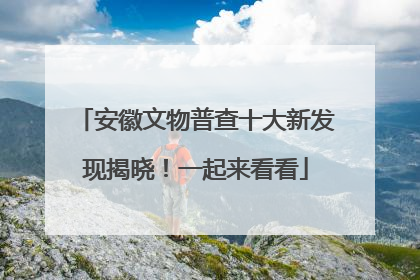 安徽文物普查十大新发现揭晓！一起来看看