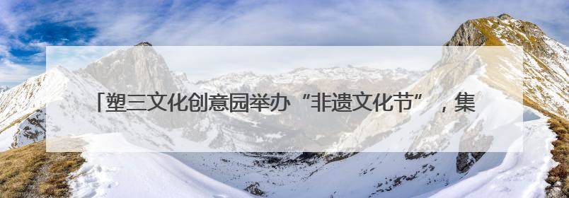 塑三文化创意园举办“非遗文化节”，集活态传承、产业赋能、人才孵化于一体