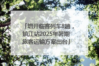 增开临客列车8趟，镇江站2025年暑期旅客运输方案出台