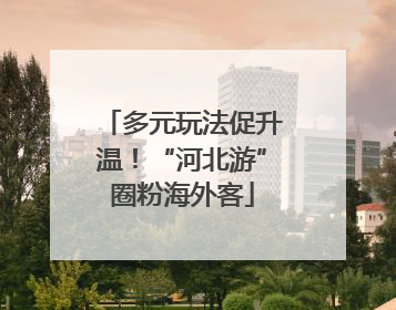 多元玩法促升温！“河北游”圈粉海外客