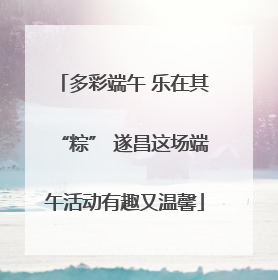 多彩端午 乐在其“粽” 遂昌这场端午活动有趣又温馨