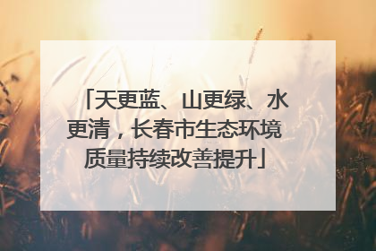 天更蓝、山更绿、水更清，长春市生态环境质量持续改善提升