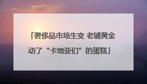 奢侈品市场生变 老铺黄金动了“卡地亚们”的蛋糕