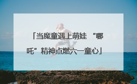 当魔童遇上萌娃 “哪吒”精神点燃六一童心