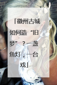 徽州古城如何造“旧梦”？一盏鱼灯，一台戏