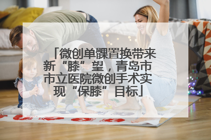 微创单髁置换带来新“膝”望，青岛市市立医院微创手术实现“保膝”目标