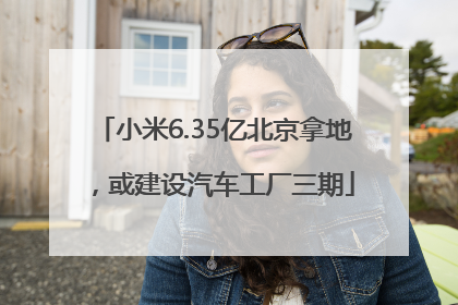 小米6.35亿北京拿地，或建设汽车工厂三期