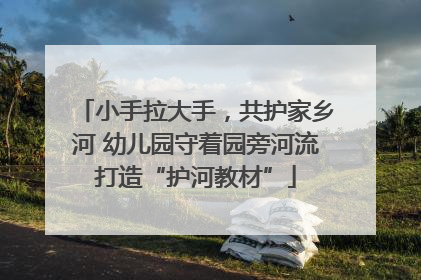 小手拉大手，共护家乡河 幼儿园守着园旁河流打造“护河教材”