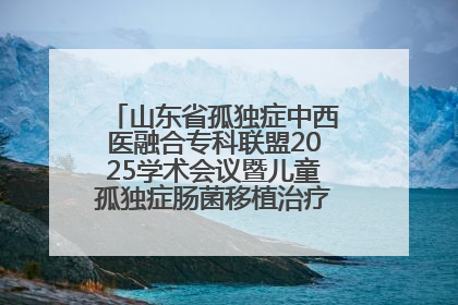 山东省孤独症中西医融合专科联盟2025学术会议暨儿童孤独症肠菌移植治疗技术培训举办