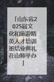 山东省2025届文化和旅游精英人才培训班结业典礼在山师举办