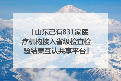 山东已有831家医疗机构接入省级检查检验结果互认共享平台