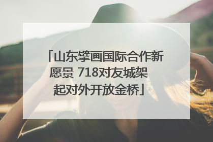 山东擘画国际合作新愿景 718对友城架起对外开放金桥