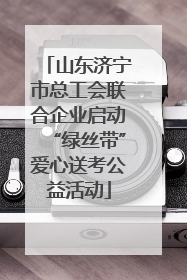 山东济宁市总工会联合企业启动“绿丝带”爱心送考公益活动