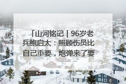 山河铭记｜96岁老兵鲍启太：照顾伤员比自己重要，炮弹来了要趴在他们身上