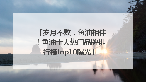 岁月不败，鱼油相伴！鱼油十大热门品牌排行榜top10曝光