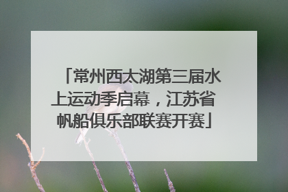 常州西太湖第三届水上运动季启幕，江苏省帆船俱乐部联赛开赛