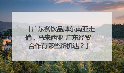 广东餐饮品牌东南亚走俏，马来西亚-广东经贸合作有哪些新机遇？