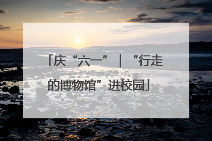 庆“六一”｜“行走的博物馆”进校园