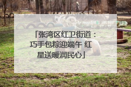 张湾区红卫街道：巧手包粽迎端午 红星送暖润民心
