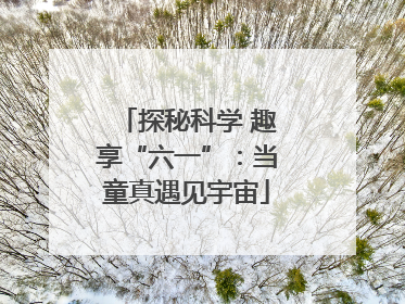 探秘科学 趣享“六一”：当童真遇见宇宙