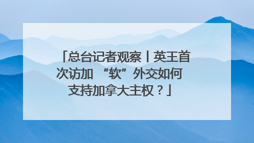总台记者观察丨英王首次访加 “软”外交如何支持加拿大主权？