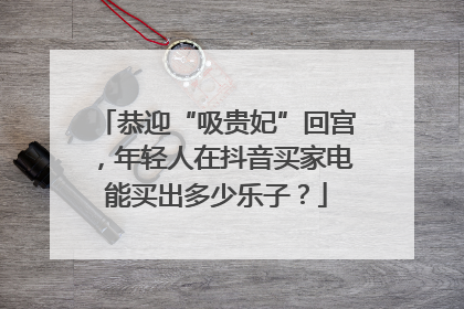 恭迎“吸贵妃”回宫，年轻人在抖音买家电能买出多少乐子？