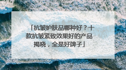 抗皱护肤品哪种好？十款抗皱紧致效果好的产品揭晓，全是好牌子