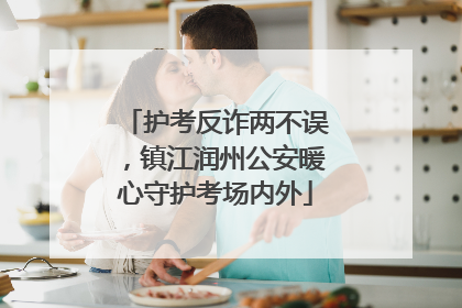 护考反诈两不误，镇江润州公安暖心守护考场内外