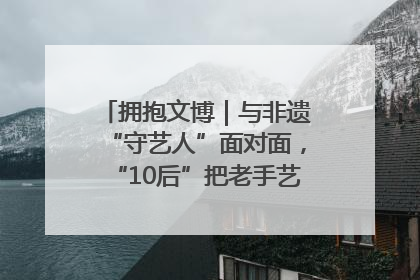 拥抱文博｜与非遗“守艺人”面对面，“10后”把老手艺玩出“潮”花样