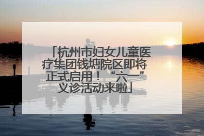 杭州市妇女儿童医疗集团钱塘院区即将正式启用！“六一”义诊活动来啦
