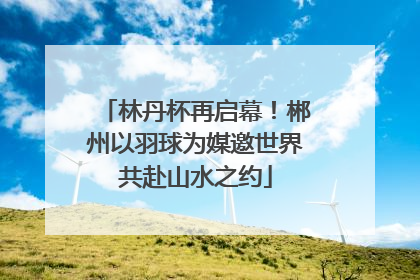 林丹杯再启幕！郴州以羽球为媒邀世界共赴山水之约