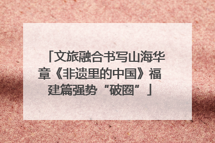 文旅融合书写山海华章《非遗里的中国》福建篇强势“破圈”