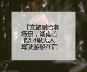 文旅融合新场景，湖南首艘L4级无人驾驶游船在后湖正式起航