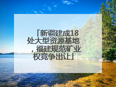 新疆建成18处大型资源基地，福建规范矿业权竞争出让