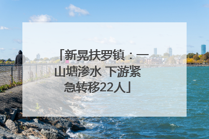 新晃扶罗镇：一山塘渗水 下游紧急转移22人