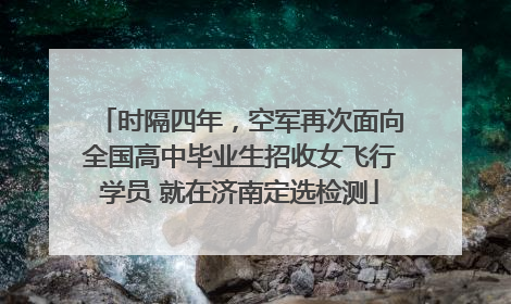 时隔四年，空军再次面向全国高中毕业生招收女飞行学员 就在济南定选检测