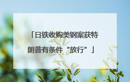 日铁收购美钢案获特朗普有条件“放行”