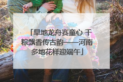 旱地龙舟赛童心 千粽飘香传古韵——河南多地花样迎端午