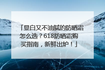 显白又不油腻的防晒霜怎么选？618防晒霜购买指南，新鲜出炉！