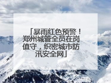 暴雨红色预警！郑州城管全员在岗值守，织密城市防汛安全网