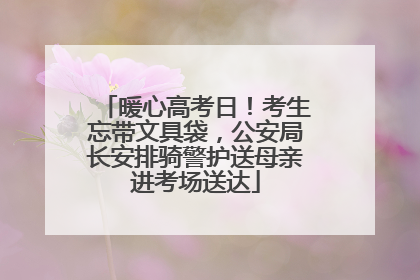 暖心高考日！考生忘带文具袋，公安局长安排骑警护送母亲进考场送达