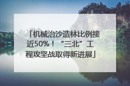 机械治沙造林比例接近50%！“三北”工程攻坚战取得新进展