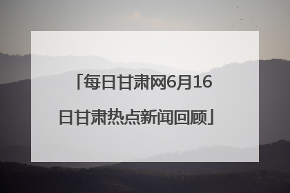 每日甘肃网6月16日甘肃热点新闻回顾