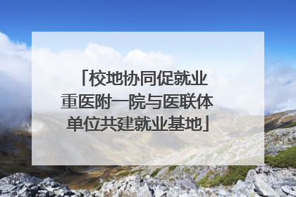 校地协同促就业 重医附一院与医联体单位共建就业基地
