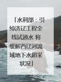 水利部：引绰济辽工程全线试通水 将缓解西辽河流域地下水超采状况
